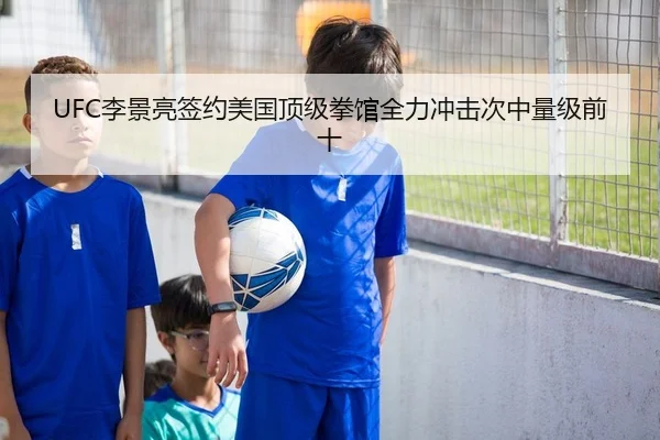 UFC李景亮签约美国顶级拳馆全力冲击次中量级前十
