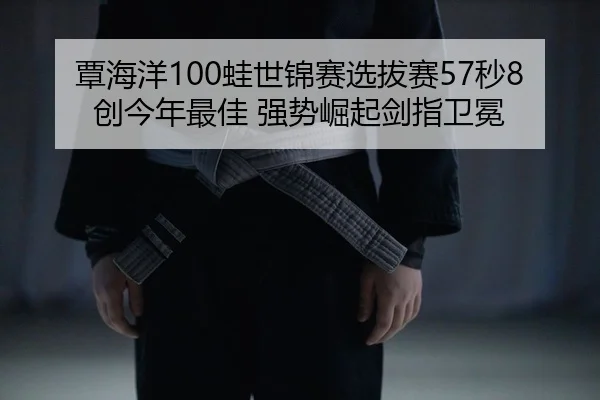 覃海洋100蛙世锦赛选拔赛57秒8创今年最佳 强势崛起剑指卫冕