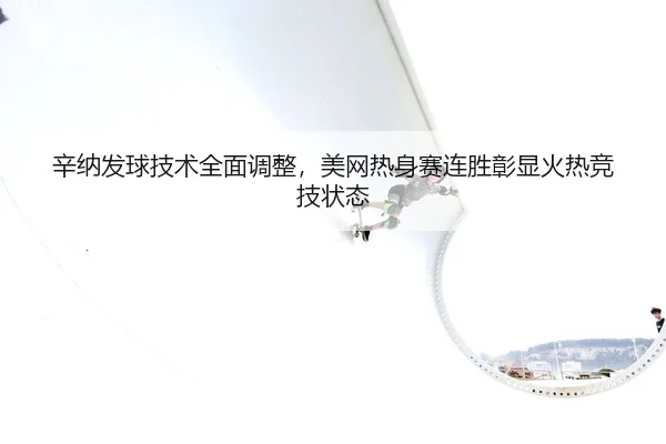 辛纳发球技术全面调整，美网热身赛连胜彰显火热竞技状态